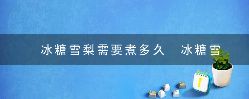 冰糖雪梨需要煮多久 冰糖雪梨需要煮几分钟呢